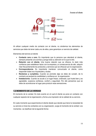 Servicio al cliente
14
Al utilizar cualquier medio de contacto con el cliente, no olvidemos los elementos de
servicios que debe de tener cada uno de ellos, para garantizar un servicio de calidad.
Elementos del servicio al cliente
• Contacto cara a cara. Es importante que la persona que atenderá al cliente,
siempre presente una sonrisa y ponga toda su atención en lo que le dirá.
• Relación con el cliente. Una buena relación que se ofrezca, le dará más
confianza para establecer lazos con la empresa y a consecuencia de ello, adquirir
más frecuentemente los productos y servicios que se ofrezcan por la organización.
• Correspondencia. Es importante mantener comunicado al cliente, como
responder todas sus inquietudes y dudas.
• Reclamos y cumplidos. Cuando se promete algo se debe de cumplir, de lo
contrario se perderá la credibilidad y confianza en la organización.
• Instalaciones. Cuando se acude a un lugar limpio, ordenado, que huele bien y es
agradable, ocasiona confianza, confort y seguridad. Por ello pensemos que se
debe de acondicionar el lugar para producir esas sensaciones.
1.2 MOMENTO DE LA VERDAD
El momento de la verdad. Es todo evento en el cual el cliente se pone en contacto con
cualquier aspecto de la organización y forma una impresión de la calidad de su servicio.
En cada momento que experimenta el cliente desde que decide que tiene la necesidad de
su servicio e inicia los contactos con su organización, surge el momento de la verdad. Los
momentos se clasifican de la siguiente forma:
 
