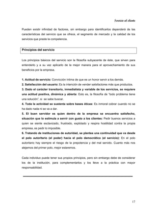 Servicio al cliente
17
Pueden existir infinidad de factores, sin embargo para identificarlos dependerá de las
características del servicio que se ofrece, el segmento de mercado y la calidad de los
servicios que preste la competencia.
Principios del servicio
Los principios básicos del servicio son la filosofía subyacente de éste, que sirven para
entenderlo y a su vez aplicarlo de la mejor manera para el aprovechamiento de sus
beneficios por la empresa.
1. Actitud de servicio: Convicción íntima de que es un honor servir a los demás.
2. Satisfacción del usuario: Es la intención de vender satisfactores más que productos.
3. Dado el carácter transitorio, inmediatista y variable de los servicios, se requiere
una actitud positiva, dinámica y abierta: Esto es, la filosofía de “todo problema tiene
una solución”, si se sabe buscar.
4. Toda la actividad se sustenta sobre bases éticas: Es inmoral cobrar cuando no se
ha dado nada ni se va a dar.
5. El buen servidor es quien dentro de la empresa se encuentra satisfecho,
situación que lo estimula a servir con gusto a los clientes: Pedir buenos servicios a
quien se siente esclavizado, frustrado, explotado y respira hostilidad contra la propia
empresa, es pedir lo imposible.
6. Tratando de instituciones de autoridad, se plantea una continuidad que va desde
el polo autoritario (el poder) hacia el polo democrático (el servicio): En el polo
autoritario hay siempre el riesgo de la prepotencia y del mal servido. Cuanto más nos
alejemos del primer polo, mejor estaremos.
Cada individuo puede tener sus propios principios, pero sin embargo debe de considerar
los de la institución, para complementarlos y los lleve a la práctica con mayor
responsabilidad.
 