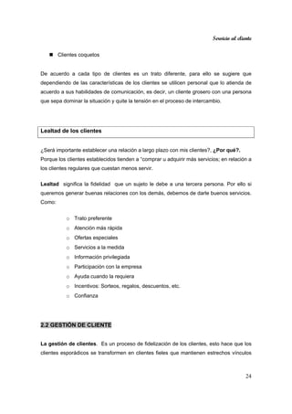 Servicio al cliente
24
Clientes coquetos
De acuerdo a cada tipo de clientes es un trato diferente, para ello se sugiere que
dependiendo de las características de los clientes se utilicen personal que lo atienda de
acuerdo a sus habilidades de comunicación, es decir, un cliente grosero con una persona
que sepa dominar la situación y quite la tensión en el proceso de intercambio.
Lealtad de los clientes
¿Será importante establecer una relación a largo plazo con mis clientes?, ¿Por qué?.
Porque los clientes establecidos tienden a “comprar u adquirir más servicios; en relación a
los clientes regulares que cuestan menos servir.
Lealtad significa la fidelidad que un sujeto le debe a una tercera persona. Por ello si
queremos generar buenas relaciones con los demás, debemos de darle buenos servicios.
Como:
o Trato preferente
o Atención más rápida
o Ofertas especiales
o Servicios a la medida
o Información privilegiada
o Participación con la empresa
o Ayuda cuando la requiera
o Incentivos: Sorteos, regalos, descuentos, etc.
o Confianza
2.2 GESTIÓN DE CLIENTE
La gestión de clientes. Es un proceso de fidelización de los clientes, esto hace que los
clientes esporádicos se transformen en clientes fieles que mantienen estrechos vínculos
 