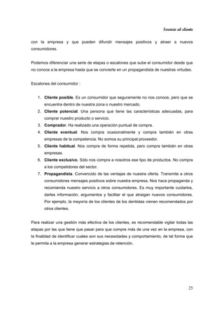 Servicio al cliente
25
con la empresa y que pueden difundir mensajes positivos y atraer a nuevos
consumidores.
Podemos diferenciar una serie de etapas o escalones que sube el consumidor desde que
no conoce a la empresa hasta que se convierte en un propagandista de nuestras virtudes.
Escalones del consumidor :
1. Cliente posible. Es un consumidor que seguramente no nos conoce, pero que se
encuentra dentro de nuestra zona o nuestro mercado.
2. Cliente potencial. Una persona que tiene las características adecuadas, para
comprar nuestro producto o servicio.
3. Comprador. Ha realizado una operación puntual de compra.
4. Cliente eventual. Nos compra ocasionalmente y compra también en otras
empresas de la competencia. No somos su principal proveedor.
5. Cliente habitual. Nos compra de forma repetida, pero compra también en otras
empresas.
6. Cliente exclusivo. Sólo nos compra a nosotros ese tipo de productos. No compra
a los competidores del sector.
7. Propagandista. Convencido de las ventajas de nuestra oferta. Transmite a otros
consumidores mensajes positivos sobre nuestra empresa. Nos hace propaganda y
recomienda nuestro servicio a otros consumidores. Es muy importante cuidarlos,
darles información, argumentos y facilitar el que atraigan nuevos consumidores.
Por ejemplo, la mayoría de los clientes de los dentistas vienen recomendados por
otros clientes.
Para realizar una gestión más efectiva de los clientes, es recomendable vigilar todas las
etapas por las que tiene que pasar para que compre más de una vez en la empresa, con
la finalidad de identificar cuales son sus necesidades y comportamiento, de tal forma que
le permita a la empresa generar estrategias de retención.
 