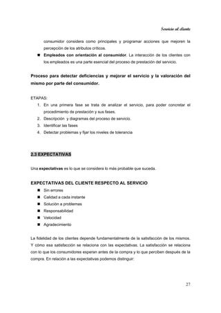 Servicio al cliente
27
consumidor considera como principales y programar acciones que mejoren la
percepción de los atributos críticos.
Empleados con orientación al consumidor. La interacción de los clientes con
los empleados es una parte esencial del proceso de prestación del servicio.
Proceso para detectar deficiencias y mejorar el servicio y la valoración del
mismo por parte del consumidor.
ETAPAS:
1. En una primera fase se trata de analizar el servicio, para poder concretar el
procedimiento de prestación y sus fases.
2. Descripción y diagramas del proceso de servicio.
3. Identificar las fases
4. Detectar problemas y fijar los niveles de tolerancia
2.3 EXPECTATIVAS
Una expectativas es lo que se considera lo más probable que suceda.
EXPECTATIVAS DEL CLIENTE RESPECTO AL SERVICIO
Sin errores
Calidad a cada instante
Solución a problemas
Responsabilidad
Velocidad
Agradecimiento
La fidelidad de los clientes depende fundamentalmente de la satisfacción de los mismos.
Y cómo esa satisfacción se relaciona con las expectativas. La satisfacción se relaciona
con lo que los consumidores esperan antes de la compra y lo que perciben después de la
compra. En relación a las expectativas podemos distinguir:
 
