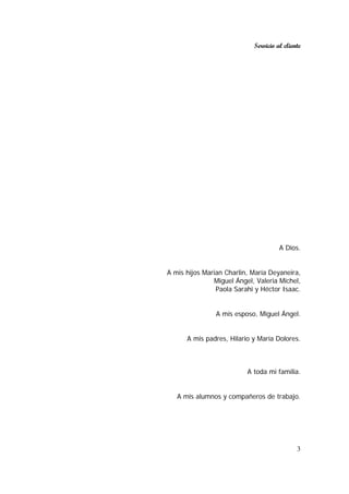 Servicio al cliente
3
A Dios.
A mis hijos Marian Charlin, María Deyaneira,
Miguel Ángel, Valeria Michel,
Paola Sarahi y Héctor Isaac.
A mis esposo, Miguel Ángel.
A mis padres, Hilario y María Dolores.
A toda mi familia.
A mis alumnos y compañeros de trabajo.
 