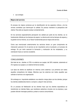 Servicio al cliente
30
• Las ventajas
Mejora del servicio
El proceso de mejora comienza por la identificación de los aspectos críticos y de los
errores cometidos que disminuyen la calidad. Es preciso mantener la perspectiva del
cliente. Para ello se requiere evaluar constantemente.
En los servicios especialmente percepción de calidad por parte de los clientes, se ve
fuertemente influida por los tiempos de espera. La disminución de los tiempos de espera y
la gestión de los mismos, es un factor fundamental para la mejora del servicio.
Como sea mencionado anteriormente los servicios tienen un gran componente de
interacción personal. En el servicio es tan importante como el producto y el proceso de
entrega. Es por tanto esencial la formación y motivación de los empleados, y su
orientación hacia un servicio excelente.
CONCLUSIONES
Del total de los clientes: el 70% no externa sus quejas; del 30% restante, solamente el
2% ingresa sus quejas a un sistema formal (si existe).
Los tipos de cliente se clasifican en internos como externos. Los primeros son todos
aquellos compañeros de trabajo. Mientras que los externos son todos aquellos que
solicitan el servicio a la organización.
Sin embargo es importante establecer una relación a largo plazo con los clientes, porque
los clientes establecidos tienen a comprar u adquirir más servicios.
Es un proceso de fidelización de los clientes hace que los clientes esporádicos se
transformen en clientes fieles, que mantienen estrechos vínculos con la empresa y que
pueden difundir mensajes positivos y atraer a nuevos consumidores.
 