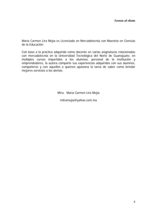 Servicio al cliente
4
María Carmen Lira Mejía es Licenciada en Mercadotecnia con Maestría en Ciencias
de la Educación.
Con base a la práctica adquirida como docente en varias asignaturas relacionadas
con mercadotecnia en la Universidad Tecnológica del Norte de Guanajuato, en
múltiples cursos impartidos a los alumnos, personal de la institución y
emprendedores, la autora comparte sus experiencias adquiridas con sus alumnos,
compañeros y con aquellos a quienes apasiona la tarea de saber como brindar
mejores servicios a los demás.
Mtra. María Carmen Lira Mejía
mliramejia@yahoo.com.mx
 