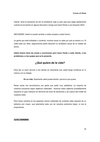 Servicio al cliente
40
Intente tener la sensación de ¡Es mi problema!, bajo su piel, para que salga rápidamente
cuando se encuentre en alguna discusión o tenga que hacer frente a una situación difícil.
RECUERDE: Usted no puede cambiar a nadie excepto a usted mismo.
La gente que está enfadada o contenta, muchas veces no sabe por qué se siente a si. Si
usted está con ellos, seguramente podrá descubrir la verdadera causa de su estado de
ánimo.
Usted mismo tiene las armas y municiones para hacer frente a cada cliente, a los
problemas y a las quejas que se le presente.
¿Qué quiere de la vida?
Para dar un buen servicio a los demás es importante que usted tenga confianza en sí
mismo y en su trabajo.
En su vida. Solamente usted puede decidir, qué es lo que quiere.
Raras veces nos encontramos con gente que están muy satisfecha. La mayoría de
nosotros buscamos lograr objetivos materiales. Alcanzar estos objetivos probablemente
requerirá un gran esfuerzo en términos de toma de decisiones y de ruptura del molde de
nuestras vidas.
Pero hacer cambios en los aspectos menos materiales de nuestras vidas requiere de un
esfuerzo aún mayor, que solamente cada uno de nosotros podremos lograr, si nos lo
proponemos.
3.2 EL CEREBRO
 