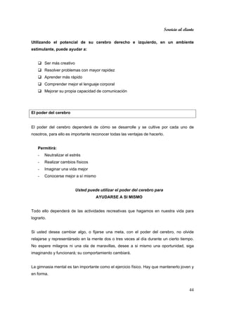 Servicio al cliente
44
Utilizando el potencial de su cerebro derecho e izquierdo, en un ambiente
estimulante, puede ayudar a:
Ser más creativo
Resolver problemas con mayor rapidez
Aprender más rápido
Comprender mejor el lenguaje corporal
Mejorar su propia capacidad de comunicación
El poder del cerebro
El poder del cerebro dependerá de cómo se desarrolle y se cultive por cada uno de
nosotros, para ello es importante reconocer todas las ventajas de hacerlo.
Permitirá:
- Neutralizar el estrés
- Realizar cambios físicos
- Imaginar una vida mejor
- Conocerse mejor a sí mismo
Usted puede utilizar el poder del cerebro para
AYUDARSE A SI MISMO
Todo ello dependerá de las actividades recreativas que hagamos en nuestra vida para
lograrlo.
Si usted desea cambiar algo, o fijarse una meta, con el poder del cerebro, no olvide
relajarse y representárselo en la mente dos o tres veces al día durante un cierto tiempo.
No espere milagros ni una ola de maravillas, desee a si mismo una oportunidad, siga
imaginando y funcionará; su comportamiento cambiará.
La gimnasia mental es tan importante como el ejercicio físico. Hay que mantenerlo joven y
en forma.
 