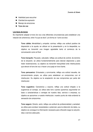 Servicio al cliente
47
Habilidad para escuchar
Claridad de expresión
Manejo de emociones
Tono de voz
Los tipos de tonos
Es importante adaptar el tono de voz a las diferentes circunstancias para establecer una
relación de coherencia, entre “lo que se dice” y la forma en “como se dice:
Tono cálido: Amabilidad y empatía: sonrisa; refleja una actitud positiva de
disposición a la ayuda; se utilizan en la presentación y en la despedida, su
objetivo es transmitir una imagen agradable tanto al comienzo de la
conversación como al final
Tono tranquilo: Pausado, calculado; refleja una actitud de control, de dominio
de la situación, se utiliza fundamentalmente para desviar objeciones y para
tratar reclamaciones, su objetivo es transmitir tranquilidad ante interlocutores
que elevan el tono de voz o hacen una queja en tono fuerte.
Tono persuasivo: Entusiasta y convincente; refleja una actitud resuelta, de
convencimiento propio, se utiliza para establecer un compromiso con el
interlocutor. Su objetivo es la aceptación de ese compromiso por parte del
interlocutor
Tono sugestivo: Caracteriza y expone, refleja una actitud dirigida a la
sugerencia al consejo, se utiliza este tono cuando queremos argumentar en
base a características o ventajas de nuestra idea, servicio o empresa, su
objetivo es aproximar a nuestro interlocutor, nuestro punto de vista evitando la
sensación de compromiso
Tono seguro: Directo, serio; refleja una actitud de profesionalidad y seriedad,
se utiliza para sondear necesidades o potencial, para la obtención de datos, su
objetivo es conseguir la información necesaria para ofrecerle luego la solución,
idea o servicio adecuado.
 