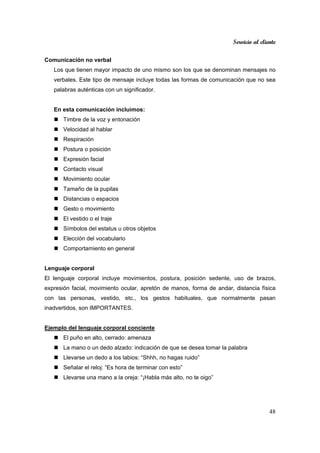 Servicio al cliente
48
Comunicación no verbal
Los que tienen mayor impacto de uno mismo son los que se denominan mensajes no
verbales. Este tipo de mensaje incluye todas las formas de comunicación que no sea
palabras auténticas con un significador.
En esta comunicación incluimos:
Timbre de la voz y entonación
Velocidad al hablar
Respiración
Postura o posición
Expresión facial
Contacto visual
Movimiento ocular
Tamaño de la pupilas
Distancias o espacios
Gesto o movimiento
El vestido o el traje
Símbolos del estatus u otros objetos
Elección del vocabulario
Comportamiento en general
Lenguaje corporal
El lenguaje corporal incluye movimientos, postura, posición sedente, uso de brazos,
expresión facial, movimiento ocular, apretón de manos, forma de andar, distancia física
con las personas, vestido, etc., los gestos habituales, que normalmente pasan
inadvertidos, son IMPORTANTES.
Ejemplo del lenguaje corporal conciente
El puño en alto, cerrado: amenaza
La mano o un dedo alzado: indicación de que se desea tomar la palabra
Llevarse un dedo a los labios: “Shhh, no hagas ruido”
Señalar el reloj: “Es hora de terminar con esto”
Llevarse una mano a la oreja: “¡Habla más alto, no te oigo”
 