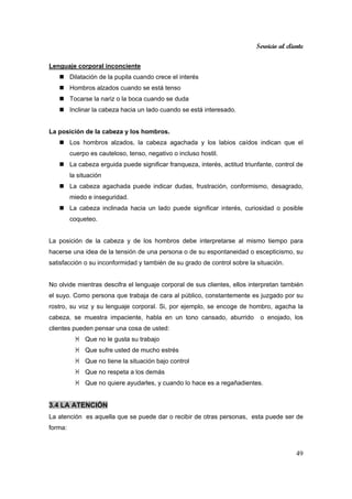 Servicio al cliente
49
Lenguaje corporal inconciente
Dilatación de la pupila cuando crece el interés
Hombros alzados cuando se está tenso
Tocarse la nariz o la boca cuando se duda
Inclinar la cabeza hacia un lado cuando se está interesado.
La posición de la cabeza y los hombros.
Los hombros alzados, la cabeza agachada y los labios caídos indican que el
cuerpo es cauteloso, tenso, negativo o incluso hostil.
La cabeza erguida puede significar franqueza, interés, actitud triunfante, control de
la situación
La cabeza agachada puede indicar dudas, frustración, conformismo, desagrado,
miedo e inseguridad.
La cabeza inclinada hacia un lado puede significar interés, curiosidad o posible
coqueteo.
La posición de la cabeza y de los hombros debe interpretarse al mismo tiempo para
hacerse una idea de la tensión de una persona o de su espontaneidad o escepticismo, su
satisfacción o su inconformidad y también de su grado de control sobre la situación.
No olvide mientras descifra el lenguaje corporal de sus clientes, ellos interpretan también
el suyo. Como persona que trabaja de cara al público, constantemente es juzgado por su
rostro, su voz y su lenguaje corporal. Si, por ejemplo, se encoge de hombro, agacha la
cabeza, se muestra impaciente, habla en un tono cansado, aburrido o enojado, los
clientes pueden pensar una cosa de usted:
Que no le gusta su trabajo
Que sufre usted de mucho estrés
Que no tiene la situación bajo control
Que no respeta a los demás
Que no quiere ayudarles, y cuando lo hace es a regañadientes.
3.4 LA ATENCIÓN
La atención es aquella que se puede dar o recibir de otras personas, esta puede ser de
forma:
 