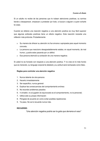 Servicio al cliente
51
Si un adulto no recibe de las personas que le rodean atenciones positivas, su sonrisa
tiende a desaparecer, empiezan a protestar por todo, a buscar a alguien a quien echarle
la culpa.
Cuando se obtiene una reacción negativa a una atención positiva es muy fácil suponer
que algunas actitudes positivas tiene un efecto negativo. Esta reacción necesita una
reflexión más profunda. Probablemente:
o Su manera de ofrecer su atención no fue sincera o apropiada para aquel momento
concreto.
o La persona que reacciono desagradablemente estaba, en aquel momento, de mal
humor, y podía estar pasando por un déficit.
o Esa persona disimuló su turbación de una manera negativa.
Si usted no es honesto con respecto a una atención positiva. Y no cree en lo más hondo
que es merecido, su lenguaje corporal le delatará y su actitud será rechazada como falso.
Reglas para controlar una atención negativa
1. Nunca delante de otra persona
2. Hacerlo inmediatamente
3. Ser especifico, nunca general
4. Explicar las consecuencias del comportamiento erróneo
5. No recordar problemas pasados
6. Ir al balón, no al jugador (lo equivocado es el comportamiento, no la personal)
7. Utilice sólo su propia información
8. Póngase de acuerdo en como evitar posibles repeticiones
9. Ya paso. No se lo recuerde nunca más.
RECUERDE:
“Una atención negativa podría ser la gota que derrama el vaso”
 