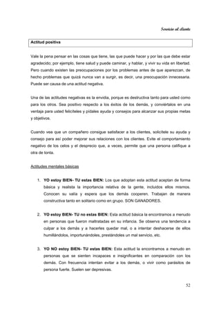 Servicio al cliente
52
Actitud positiva
Vale la pena pensar en las cosas que tiene, las que puede hacer y por las que debe estar
agradecido; por ejemplo, tiene salud y puede caminar, y hablar, y vivir su vida en libertad.
Pero cuando existen las preocupaciones por los problemas antes de que aparezcan, de
hecho problemas que quizá nunca van a surgir, es decir, una preocupación innecesaria.
Puede ser causa de una actitud negativa.
Una de las actitudes negativas es la envidia, porque es destructiva tanto para usted como
para los otros. Sea positivo respecto a los éxitos de los demás, y conviértalos en una
ventaja para usted felicíteles y pídales ayuda y consejos para alcanzar sus propias metas
y objetivos.
Cuando vea que un compañero consigue satisfacer a los clientes, solicítele su ayuda y
consejo para así poder mejorar sus relaciones con los clientes. Evite el comportamiento
negativo de los celos y el desprecio que, a veces, permite que una persona califique a
otra de tonta.
Actitudes mentales básicas
1. YO estoy BIEN- TU estas BIEN: Los que adoptan esta actitud aceptan de forma
básica y realista la importancia relativa de la gente, incluidos ellos mismos.
Conocen su valía y espera que los demás cooperen. Trabajan de manera
constructiva tanto en solitario como en grupo. SON GANADORES.
2. YO estoy BIEN- TU no estas BIEN: Esta actitud básica la encontramos a menudo
en personas que fueron maltratadas en su infancia. Se observa una tendencia a
culpar a los demás y a hacerles quedar mal, o a intentar deshacerse de ellos
humillándolos, importunándoles, prestándoles un mal servicio, etc.
3. YO NO estoy BIEN- TU estas BIEN: Esta actitud la encontramos a menudo en
personas que se sienten incapaces e insignificantes en comparación con los
demás. Con frecuencia intentan evitar a los demás, o vivir como parásitos de
persona fuerte. Suelen ser depresivas.
 