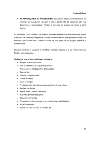Servicio al cliente
53
4. YO NO estoy BIEN- TU NO estas BIEN: Esta actitud básica puede hacer que las
personas se desesperen y pierdan el interés por la vida. Se trastornan, son muy
depresivas e imprevisibles. Tienden a moverse en círculos sin llegar a parte
alguna.
En su trabajo, como prestador de servicio, es bueno esforzarse activamente para ayudar
y alentar a los clientes y colegas que no parecen sentirse BIEN, por ejemplo dándoles una
atención y procurando que, cuando se trata de una queja, no se pongan pesados ni
problemáticos.
Escuchar también le ayudará a identificar actitudes básicas y a ser suficientemente
flexibles para aceptarlas.
Para lograr una actitud positiva es necesario:
• Relájate y respira profundo
• Vive el presente, haz lo que te apasiona
• Aprende a ver el lado positivo de las cosas
• Duerme bien
• Evita las comparaciones
• Mueve el cuerpo
• Cuida tu imagen
• Presta atención a los demás, para aprender no para criticar
• Ayuda a los demás
• Aléjate de los “amigos” negativos.
• Busca tus propias respuestas.
• Sé positivo en la vida.
• Compárate contigo mismo y ve tus capacidades, y habilidades.
• No te infravalores.
• Sonríe a la vida y la vida te sonreirá a ti
 
