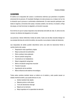 Servicio al cliente
54
3.5 ESTRÉS
El estrés es la respuesta del cuerpo a condiciones externas que perturban el equilibrio
emocional de la persona. El resultado fisiológico de este proceso es un deseo de huir de
la situación que lo provoca o confrontarla violentamente. En esta reacción participan casi
todos lo órganos y funciones del cuerpo, incluidos cerebro, los nervios, el corazón, el flujo
de sangre, el nivel hormonal, la digestión y la función muscular.
Es la forma en que el cuerpo responde a las demandas del estilo de vida. O, dicho de otra
manera, los efectos de desgaste en el cuerpo.
Las personas toleran diferentes niveles de estrés. Cada una de ellas necesita trabajar en
sus propias técnicas de control de estrés, de acuerdo a sus propios niveles de tolerancia.
Las respuestas de estrés pueden describirse como una serie de reacciones frente a
cambio dentro del cuerpo.
Respiración más superficial y rápida
Mayor producción de adrenalina
Ritmo cardiaco más acelerado
Alza en presión sanguínea
Incremento en el metabolismo
Mayor coagulación sanguínea
Menor circulación sanguínea muscular
Tensión muscular
Agudización de los sentidos
Menor eficiencia del sistema inmunológico
Todos estos cambios también tienen un efecto en el cerebro y esto puede causar un
estado mental de alerta, que puede derivar en una:
µ Actitud cerebral más rápida
µ Mejores juicios a corto plazo
µ Toma de decisiones más ágil
µ Mejoría en la memoria
µ Mayor agudeza en la capacidad de atención
 