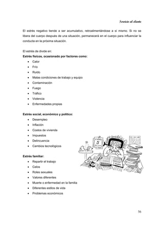 Servicio al cliente
56
El estrés negativo tiende a ser acumulativo, retroalimentándose a sí mismo. Si no se
libera del cuerpo después de una situación, permanecerá en el cuerpo para influenciar la
conducta en la próxima situación.
El estrés de divide en:
Estrés físicos, ocasionado por factores como:
• Calor
• Frío
• Ruido
• Malas condiciones de trabajo y equipo
• Contaminación
• Fuego
• Tráfico
• Violencia
• Enfermedades propias
Estrés social, económico y político:
• Desempleo
• Inflación
• Costos de vivienda
• Impuestos
• Delincuencia
• Cambios tecnológicos
Estrés familiar:
• Repartir el trabajo
• Celos
• Roles sexuales
• Valores diferentes
• Muerte o enfermedad en la familia
• Diferentes estilos de vida
• Problemas económicos
 