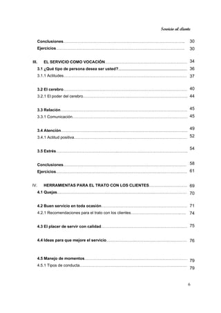 Servicio al cliente
6
Conclusiones………………………………………………………………………………..
Ejercicios…………………………………………………………………………………….
III. EL SERVICIO COMO VOCACIÓN………………………………………………………
3.1 ¿Qué tipo de persona desea ser usted?.................................................................
3.1.1 Actitudes…………………………………………………………………………………
3.2 El cerebro………………..…………………………………………………………………
3.2.1 El poder del cerebro……………………………………………………………………..
3.3 Relación………………………………….………………………………………………….
3.3.1 Comunicación……………………………………………………………………………..
3.4 Atención………………………………..…………………………………………………...
3.4.1 Actitud positiva……………………………………………………………………………
3.5 Estrés………………………………………..……………………………………………..
Conclusiones…………………………………………………………………………………
Ejercicios………………………………………………………………………………………..
IV. HERRAMIENTAS PARA EL TRATO CON LOS CLIENTES…………………………
4.1 Quejas……………………………………………………………….………………………
4.2 Buen servicio en toda ocasión…………….……………………………………………
4.2.1 Recomendaciones para el trato con los clientes………………………………..….
4.3 El placer de servir con calidad…………………………………………………………
4.4 Ideas para que mejore el servicio………………….………………………………….
4.5 Manejo de momentos……………………………………………………………………
4.5.1 Tipos de conducta……………………………………………………………………….
30
30
34
36
37
40
44
45
45
49
52
54
58
61
69
70
71
74
75
76
79
79
 