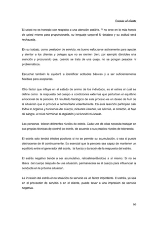 Servicio al cliente
60
Si usted no es honesto con respecto a una atención positiva. Y no cree en lo más hondo
de usted mismo para proporcionarla, su lenguaje corporal lo delatara y su actitud será
rechazada.
En su trabajo, como prestador de servicio, es bueno esforzarse activamente para ayudar
y alentar a los clientes y colegas que no se sienten bien; por ejemplo dándoles una
atención y procurando que, cuando se trata de una queja, no se pongan pesados ni
problemáticos.
Escuchar también le ayudará a identificar actitudes básicas y a ser suficientemente
flexibles para aceptarlas.
Otro factor que influye en el estado de animo de los individuos, es el estres el cual se
define como la respuesta del cuerpo a condiciones externas que perturban el equilibrio
emocional de la persona. El resultado fisiológico de este proceso es un deseo de huir de
la situación que lo provoca o confrontarla violentamente. En esta reacción participan casi
todos lo órganos y funciones del cuerpo, incluidos cerebro, los nervios, el corazón, el flujo
de sangre, el nivel hormonal, la digestión y la función muscular.
Las personas toleran diferentes niveles de estrés. Cada una de ellas necesita trabajar en
sus propias técnicas de control de estrés, de acuerdo a sus propios niveles de tolerancia.
El estrés solo tendrá efectos positivos si no se permite su acumulación, o sea si puede
deshacerse de él continuamente. Es esencial que la persona sea capaz de mantener un
equilibrio entre el generador del estrés, la fuerza y duración de la respuesta del estrés.
El estrés negativo tiende a ser acumulativo, retroalimentándose a sí mismo. Si no se
libera del cuerpo después de una situación, permanecerá en el cuerpo para influenciar la
conducta en la próxima situación.
La invasión del estrés en la situación de servicio es un factor importante. El estrés, ya sea
en el proveedor de servicio o en el cliente, puede llevar a una impresión de servicio
negativa.
 