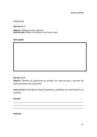 Servicio al cliente
61
EJERCICIOS
Ejercicio no. 1.
Objetivo: Reflexionar sobre contenido.
Instrucciones: Realice una reflexión de los temas vistos.
REFLEXIÓN
Ejercicio no.2
Objetivo: Identificar las grabaciones de perdedor que usted escucha y encuentra las
frases de ganador para substituirlas.
Instrucciones: Anote algunas frases de ganadores y perdedores que usted escucha a su
alrededor.
Ganador:
________________________________________________________________________
________________________________________________________________________
________________________________________________________________________
Perdedor:
 