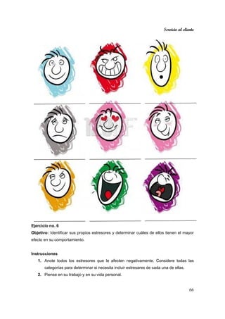 Servicio al cliente
66
Ejercicio no. 6
Objetivo: Identificar sus propios estresores y determinar cuáles de ellos tienen el mayor
efecto en su comportamiento.
Instrucciones
1. Anote todos los estresores que le afecten negativamente. Considere todas las
categorías para determinar si necesita incluir estresares de cada una de ellas.
2. Piense en su trabajo y en su vida personal.
 