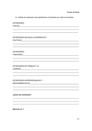 Servicio al cliente
67
3. Señale los estresares más significativos. Numérelos por orden de prioridad.
ESTRESORES
FISICOS_________________________________________________________________
________________________________________________________________________
_______________________________________________________________________
ESTRESORES SOCIALES, ECONÓMICOS Y
POLÍTICOS______________________________________________________________
________________________________________________________________________
________________________________________________________________________
ESTRESORES
FAMILIARES_____________________________________________________________
________________________________________________________________________
________________________________________________________________________
ESTRESORES DE TRABAJO Y LA
CARRERA_______________________________________________________________
________________________________________________________________________
________________________________________________________________________
ESTRESORES INTERPERSONALES Y
MEDIOAMBIENTALES_____________________________________________________
________________________________________________________________________
________________________________________________________________________
¿Cómo los enfrentaría?
________________________________________________________________________
________________________________________________________________________
________________________________________________________________________
Ejercicio no. 7
 