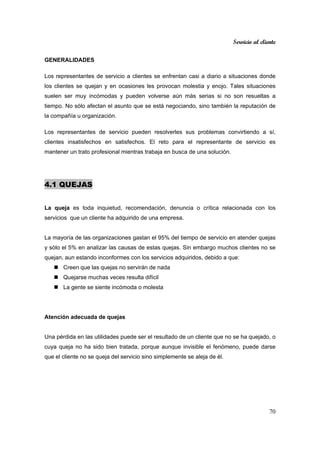 Servicio al cliente
70
GENERALIDADES
Los representantes de servicio a clientes se enfrentan casi a diario a situaciones donde
los clientes se quejan y en ocasiones les provocan molestia y enojo. Tales situaciones
suelen ser muy incómodas y pueden volverse aún más serias si no son resueltas a
tiempo. No sólo afectan el asunto que se está negociando, sino también la reputación de
la compañía u organización.
Los representantes de servicio pueden resolverles sus problemas convirtiendo a sí,
clientes insatisfechos en satisfechos. El reto para el representante de servicio es
mantener un trato profesional mientras trabaja en busca de una solución.
4.1 QUEJAS
La queja es toda inquietud, recomendación, denuncia o crítica relacionada con los
servicios que un cliente ha adquirido de una empresa.
La mayoría de las organizaciones gastan el 95% del tiempo de servicio en atender quejas
y sólo el 5% en analizar las causas de estas quejas. Sin embargo muchos clientes no se
quejan, aun estando inconformes con los servicios adquiridos, debido a que:
Creen que las quejas no servirán de nada
Quejarse muchas veces resulta difícil
La gente se siente incómoda o molesta
Atención adecuada de quejas
Una pérdida en las utilidades puede ser el resultado de un cliente que no se ha quejado, o
cuya queja no ha sido bien tratada, porque aunque invisible el fenómeno, puede darse
que el cliente no se queja del servicio sino simplemente se aleja de él.
 
