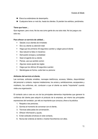 Servicio al cliente
72
Eleva tus estándares de desempeño.
Cualquiera tiene un mal día, hasta los clientes. Si pierden los estribos, perdónelos.
Tiene que hacer…
Que regresen, pero vivos. No los vea como gente de una sola vista. No los juegue una
sola vez.
Para ofrecer un servicio de calidad…
Salude a sus clientes de inmediato
De a su cliente su atención total
Haga que los primeros 30 segundos cuenten y valgan para el cliente
Sea natural no falso ni mecánico
Demuestre energía y cordialidad
Sean el agente de su cliente
Piense, use sus sentido común
Algunas veces ajuste las reglas
Haga que los últimos 30 segundos cuenten
Manténgase en forma, cuide bien su persona
Atributos del servicio al cliente.
Las sonrisas, actitudes amables, mensajes telefónicos, accesos, folletos, disponibilidad
del personal o cortesía, mejores instalaciones, los avisos y señalizaciones, escaparates y
mobiliario, los uniformes, etc. conducen a que el cliente se sienta "importante" cuando
visita una organización.
El contacto cara a cara es uno de los principales elementos importantes que generan la
confianza del cliente para adquirir el producto de la empresa, así mismo las principales
expresiones del vendedor, por ello es importante que conozca y lleve a la práctica:
1. Respeto a las personas,
2. Sonrisa al momento de conversar con el cliente,
3. Técnicas adecuadas de conversación,
4. Ofrecer información y ayuda,
5. Evitar actitudes emotivas en este contacto,
6. Nunca dar ordenes al cliente o mostrar favoritismos con ellos.
 