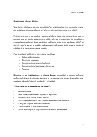 Servicio al cliente
73
Relación con clientes difíciles
"Los clientes difíciles no siempre son difíciles" un análisis del servicio nos puede mostrar
que se trata de algo reparable que no ha funcionado apropiadamente en la relación.
Es importante que el personal de atención al cliente deba estar consciente de que es
probable que un cliente aparentemente difícil, sufra de diversos tipos de complejos o
minusvalías como las sorderas, parálisis o mal humor entre otros; que hacen "difícil" su
atención, por lo que en lo posible, cada prestador del servicio debe servir al cliente de
este tipo de la manera más natural posible.
Para el contacto telefónico es conveniente considerar:
- Saludo e identificación.
- Tiempo de respuesta.
- Conocimiento del aparato telefónico.
- Conocimiento de las áreas y extensiones.
- Recados
Respecto a las instalaciones el cliente busca: comodidad y espacio suficiente
conforme al número de clientes a atender a la vez, rapidez en el tiempo de atención, lugar
agradable a la vista (colores), ventilación y privacidad.
¿Cómo debe ser la presentación personal?....
• Saludar al cliente
• Tener una sonrisa amistosa. apariencia agradable
• En mediad de lo posible, dar su nombre
• Utiliza preguntas abiertas para conocer las necesidades del cliente.
• El lenguaje corporal debe denotar respeto
• Cuando trata de tu o de usted al cliente
• Utilizar el plural y no el singular cuando te refieras a tu empresa.
 