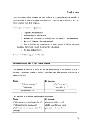 Servicio al cliente
74
Las objeciones son observaciones que hace el cliente al momento de recibir el servicio, el
vendedor debe de estar preparado para responder y no dejar que el cliente se vaya sin
haber adquirido nada de la empresa.
Normas para contestar las objeciones
o Aceptarlas, no rechazarlas
o No interrumpirlas, escucharlas
o No evadirlas, afrontarlas, no usar la política del avestruz y escondiéndose
o No discutir, hay que informar y persuadir
o Usar la técnicas del sacacorchos es decir cuando el cliente no puede
expresase claramente ayúdalo con preguntas adecuadas.
o Usa poco de buen humor
El trato con el cliente requiere mucho tacto
Recomendaciones para el trato con los clientes
La cosas que le decimos, la forma en que se las decimos y el momento en que se lo
decimos, nos causara un efecto positivo o negativo, para ello debemos de actuar de la
siguiente manera:
Dígale: En lugar de:
“¿Sería tan amable…? “Usted tiene que…”
“Podría usted…? “Usted debería…”
“Le agradeceré, si…” “Necesito que…”
Para disminuir la tensión de los clientes se recomienda:
Dígale: En lugar de:
¿Podría comprobar las cifras por favor? ¡Usted, cometió un error!
¿Podría explicarme lo que paso? ¡Debió haber llamado antes!
¿Podría decirme cuando se enteró de los
cambios?
¿Por qué no llamo antes?
 
