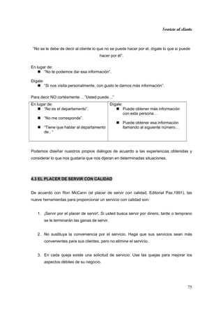 Servicio al cliente
75
“No se le debe de decir al cliente lo que no se puede hacer por el, dígale lo que si puede
hacer por él”.
En lugar de:
“No te podemos dar esa información”.
Dígale:
“Si nos visita personalmente, con gusto le damos más información”.
Para decir NO cortésmente… ”Usted puede…”
En lugar de:
“No es el departamento”.
“No me corresponde”.
“Tiene que hablar al departamento
de.. “
Dígale:
Puede obtener más información
con esta persona…
Puede obtener esa información
llamando al siguiente número…
Podemos diseñar nuestros propios diálogos de acuerdo a las experiencias obtenidas y
considerar lo que nos gustaría que nos dijeran en determinadas situaciones.
4.3 EL PLACER DE SERVIR CON CALIDAD
De acuerdo con Ron McCann (el placer de servir con calidad, Editorial Pax,1991), las
nueve herramientas para proporcionar un servicio con calidad son:
1. ¡Servir por el placer de servir!. Si usted busca servir por dinero, tarde o temprano
se le terminarán las ganas de servir.
2. No sustituya la conveniencia por el servicio. Haga que sus servicios sean más
convenientes para sus clientes, pero no elimine el servicio.
3. En cada queja existe una solicitud de servicio. Use las quejas para mejorar los
aspectos débiles de su negocio.
 
