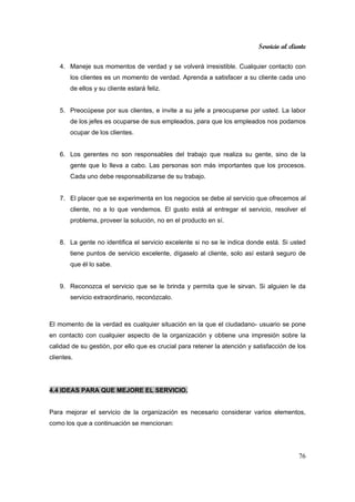 Servicio al cliente
76
4. Maneje sus momentos de verdad y se volverá irresistible. Cualquier contacto con
los clientes es un momento de verdad. Aprenda a satisfacer a su cliente cada uno
de ellos y su cliente estará feliz.
5. Preocúpese por sus clientes, e invite a su jefe a preocuparse por usted. La labor
de los jefes es ocuparse de sus empleados, para que los empleados nos podamos
ocupar de los clientes.
6. Los gerentes no son responsables del trabajo que realiza su gente, sino de la
gente que lo lleva a cabo. Las personas son más importantes que los procesos.
Cada uno debe responsabilizarse de su trabajo.
7. El placer que se experimenta en los negocios se debe al servicio que ofrecemos al
cliente, no a lo que vendemos. El gusto está al entregar el servicio, resolver el
problema, proveer la solución, no en el producto en sí.
8. La gente no identifica el servicio excelente si no se le indica donde está. Si usted
tiene puntos de servicio excelente, dígaselo al cliente, solo así estará seguro de
que él lo sabe.
9. Reconozca el servicio que se le brinda y permita que le sirvan. Si alguien le da
servicio extraordinario, reconózcalo.
El momento de la verdad es cualquier situación en la que el ciudadano- usuario se pone
en contacto con cualquier aspecto de la organización y obtiene una impresión sobre la
calidad de su gestión, por ello que es crucial para retener la atención y satisfacción de los
clientes.
4.4 IDEAS PARA QUE MEJORE EL SERVICIO.
Para mejorar el servicio de la organización es necesario considerar varios elementos,
como los que a continuación se mencionan:
 