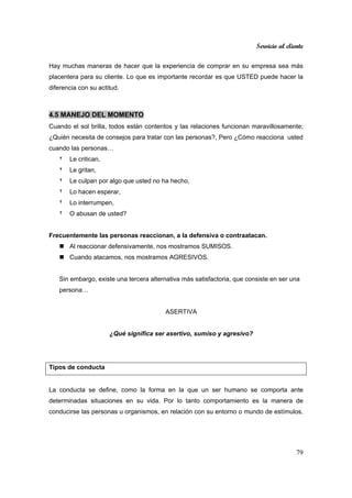 Servicio al cliente
79
Hay muchas maneras de hacer que la experiencia de comprar en su empresa sea más
placentera para su cliente. Lo que es importante recordar es que USTED puede hacer la
diferencia con su actitud.
4.5 MANEJO DEL MOMENTO
Cuando el sol brilla, todos están contentos y las relaciones funcionan maravillosamente;
¿Quién necesita de consejos para tratar con las personas?, Pero ¿Cómo reacciona usted
cuando las personas…
٢ Le critican,
٢ Le gritan,
٢ Le culpan por algo que usted no ha hecho,
٢ Lo hacen esperar,
٢ Lo interrumpen,
٢ O abusan de usted?
Frecuentemente las personas reaccionan, a la defensiva o contraatacan.
Al reaccionar defensivamente, nos mostramos SUMISOS.
Cuando atacamos, nos mostramos AGRESIVOS.
Sin embargo, existe una tercera alternativa más satisfactoria, que consiste en ser una
persona…
ASERTIVA
¿Qué significa ser asertivo, sumiso y agresivo?
Tipos de conducta
La conducta se define, como la forma en la que un ser humano se comporta ante
determinadas situaciones en su vida. Por lo tanto comportamiento es la manera de
conducirse las personas u organismos, en relación con su entorno o mundo de estímulos.
 