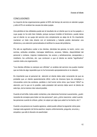 Servicio al cliente
82
CONCLUSIONES
La mayoría de las organizaciones gastan el 95% del tiempo de servicio en atender quejas
y sólo el 5% en analizar las causas de estas quejas.
Una pérdida en las utilidades puede ser el resultado de un cliente que no se ha quejado, o
cuya queja no ha sido bien tratada, porque aunque invisible el fenómeno, puede darse
que el cliente no se queja del servicio sino simplemente se aleja de él. Es importante
mantener un trato más directo con el reclamante y haberle podido demostrar una
eficiencia y una atención personalizada al rectificar la causa del problema.
Por ello es significativo cuidar a los clientes, dándoles las gracias, la razón, como: una
sonrisa, actitudes amables, mensajes telefónicos, accesos, folletos, disponibilidad del
personal o cortesía, mejores instalaciones, los avisos y señalizaciones, escaparates y
mobiliario, los uniformes, etc. que conducen a que el cliente se sienta "significativo"
cuando visita una organización.
"Los clientes difíciles no siempre son difíciles" un análisis del servicio nos puede mostrar
que se trata de algo reparable que no ha funcionado apropiadamente en la relación.
Es importante que el personal de atención al cliente debe estar consciente de que es
probable que un cliente aparentemente difícil, sufre de diversos tipos de complejos o
minusvalías como las sorderas, parálisis o mal humor entre otros; que hacen "difícil" su
atención, por lo que en lo posible, cada prestador del servicio debe servir al cliente de
este tipo, de la manera más natural posible.
Cuando el sol brilla, todos están contentos y las relaciones funcionan suavemente; ¿quién
necesita de consejos para tratar con las personas?, pero ¿cómo reacciona usted cuando
las personas cuando le critican, gritan, le culpan por algo que usted no ha hecho, etc.?
Cuando una persona se muestra agresiva, usted puede utilizar la siguiente rutina para
manejar esta agresión de forma asertiva: respire uniformemente, pregunte, enuncie y
empatice; que ello lo llevará a la asertividad.
 