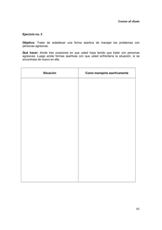 Servicio al cliente
85
Ejercicio no. 3
Objetivo: Tratar de establecer una forma asertiva de manejar los problemas con
personas agresivas.
Qué hacer: Anote tres ocasiones en que usted haya tenido que tratar con personas
agresivas. Luego anote formas asertivas con que usted enfrentaría la situación, si se
encontrase de nuevo en ella.
Situación Como manejarla asertivamente
 