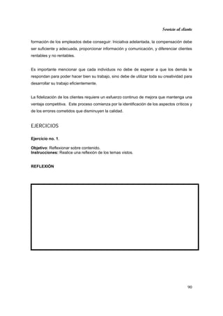 Servicio al cliente
90
formación de los empleados debe conseguir: Iniciativa adelantada, la compensación debe
ser suficiente y adecuada, proporcionar información y comunicación, y diferenciar clientes
rentables y no rentables.
Es importante mencionar que cada individuos no debe de esperar a que los demás le
respondan para poder hacer bien su trabajo, sino debe de utilizar toda su creatividad para
desarrollar su trabajo eficientemente.
La fidelización de los clientes requiere un esfuerzo continuo de mejora que mantenga una
ventaja competitiva. Este proceso comienza por la identificación de los aspectos críticos y
de los errores cometidos que disminuyen la calidad.
EJERCICIOS
Ejercicio no. 1.
Objetivo: Reflexionar sobre contenido.
Instrucciones: Realice una reflexión de los temas vistos.
REFLEXIÓN
 