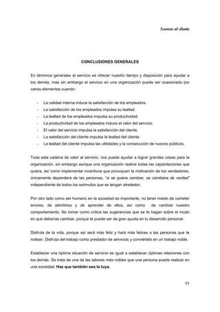 Servicio al cliente
93
CONCLUSIONES GENERALES
En términos generales el servicio es ofrecer nuestro tiempo y disposición para ayudar a
los demás, mas sin embargo el servicio en una organización puede ser ocasionado por
varios elementos cuando:
- La calidad interna induce la satisfacción de los empleados.
- La satisfacción de los empleados impulsa su lealtad.
- La lealtad de los empleados impulsa su productividad.
- La productividad de los empleados induce el valor del servicio.
- El valor del servicio impulsa la satisfacción del cliente.
- La satisfacción del cliente impulsa la lealtad del cliente.
- La lealtad del cliente impulsa las utilidades y la consecución de nuevos públicos.
Toda esta cadena de valor al servicio, nos puede ayudar a lograr grandes cosas para la
organización, sin embargo aunque una organización realice todas las capacitaciones que
quiera, así como implementar incentivos que provoquen la motivación de los vendedores,
únicamente dependerá de las personas, “si se quiere cambiar, se cambiara de verdad”
independiente de todos los estímulos que se tengan alrededor.
Por otro lado como ser humano en la sociedad es importante, no tener miedo de cometer
errores, de admitirlos y de aprender de ellos; así como de cambiar nuestro
comportamiento. No tomar como crítica las sugerencias que se te hagan sobre el modo
en que deberías cambiar, porque te puede ser de gran ayuda en tu desarrollo personal.
Disfruta de la vida, porque así será más feliz y hará más felices a las personas que te
rodean. Disfruta del trabajo como prestador de servicios y conviértelo en un trabajo noble.
Establecer una óptima situación de servicio es igual a establecer óptimas relaciones con
los demás. Se trata de una de las labores más nobles que una persona puede realizar en
una sociedad. Haz que también sea la tuya.
 