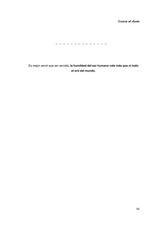 Servicio al cliente
94
Es mejor servir que ser servido, la humildad del ser humano vale más que ni todo
el oro del mundo.
 