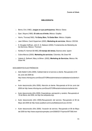 Servicio al cliente
95
BIBLIOGRAFIA
o Berne, Eric (1982). Juegos en que participamos. México: Diana
o Dyer, Wayne (1985). El cielo es el límite. México: Grijalbo
o Harris, Thomas(1983). Yo Estoy Bien, Tú Estás Bien. México: Grijalbo
o Jean Withers, Carol Vipperman (2005). Marketing de servicios. México: CECSA
o K. Douglas Hoffman, John E. G. Bateson (2002). Fundamentos de Marketing de
los Servicios. México: Thomson
o Kertész R, Kerman B(1982). El manejo del stress. Buenos aires: Ippem
o Cobra Marcos (2000). Marketing de servicios. Colombia. Mc Graw Hill
o Valarie A. Zeithaml, Mary Jo Bitner. (2002). Marketing de Servicios. México: Mc
Graw Hill.
DOCUMENTOS ELECTRÓNICOS
• Adib Kafati K (Año 2009). Calidad total en el servicio a cliente. Recuperado el 04
de Junio del 2009 de
http://www.infomipyme.com/Docs/GT/Offline/administracion/calidadserviciocliente.h
tml
• Autor desconocido (Año 2009). Atención al cliente. Recuperado el 04 de Junio del
2009 de http://www.infomipyme.com/Docs/GT/Offline/administracion/acliente.htm
• Autor desconocido (Año 2009). Expectativas, percepción y cerebro. Recuperado el
18 de Marzo del 2009, de http://es.wikipedia.org/.
• Autor desconocido (Año 2009).Recuperación del servicio. Recuperado el 08 de
Mayo del 2009 de http://www.aulafacil.com/cursofidelizacion/Lecc-33.htm
• Autor desconocido (Año 2009). Vocación de servicio. Recuperado el 08 de Mayo
del 2009 de http://www.expansionyempleo.com/2006/03/17/opinion/977395.html
 