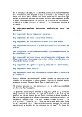 En mi trabajo psicoterapéutico veo con frecuencia que las transformaciones
más radicales ocurren después de que el paciente se da cuenta de que
nadie va a acudir en su rescate. "No acude nadie" es una frase que oigo
mucho en mi trabajo, en todos los niveles. "Cuando al fin me permití asumir
la plena responsabilidad de mi vida -me ha dicho más de un paciente-,
comencé a crecer. Empecé a cambiar. Y mi autoestima empezó a
aumentar."
La autorresponsabilidad
siguientes:

comprende

realizaciones

como

las

Soy responsable de mis elecciones y acciones.
Soy responsable del modo en que utilizo mi tiempo.
Soy responsable del nivel de conciencia que aplico a mi trabajo.
Soy responsable del cuidado o la falta de cuidado con que trato a mi
cuerpo.
Soy responsable de mantener las relaciones que decido entablar o en
las que elijo continuar.
Soy responsable del modo en que trato a los demás: mi cónyuge, mis
hijos, mis padres, mis amigos, mis socios, mi jefe, mis subordinados,
el vendedor de una tienda.
Soy responsable del significado que doy o dejo de dar a mi existencia.
Soy responsable de mi felicidad.
Soy responsable de mi vida en lo material, lo emocional, lo intelectual
y lo espiritual.
Cuando hablo de "ser responsable" en este contexto, no quiero decir ser
receptor de acusaciones o culpas morales, sino ser el principal agente
causal de la propia vida y conducta. Esto es muy importante.
Al analizar algunas de las aplicaciones de la autorresponsabilidad
en Honoring the Self, escribí:
.un paciente, en la terapia, aprende la pregunta: "¿Por qué y cómo me
estoy volviendo tan pasivo?", en lugar de quejarse: "¿Por qué soy tan
pasivo?" En vez de afirmar que no puede ocuparse de nada, aprende a
explorar cómo y por qué se niega a experimentar sentimientos intensos con
respecto a cualquier cosa. "¿Por qué?" en este contexto significa: "¿Con
qué propósito?" En vez de decir: "¿Por qué siento este tenso dolor en la
nuca?", aprende a decir: "¿Qué sentimientos estoy tratando de evitar al
experimentar la tensión de los músculos de mi nuca?" En lugar de

 