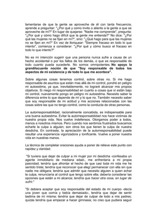 lamentarse de que la gente se aproveche de él con tanta frecuencia,
aprende a preguntar: "¿Por qué y como invito o aliento a la gente a que se
aproveche de mí?" En lugar de quejarse: "Nadie me comprende", pregunta:
"¿Por qué y cómo hago difícil que la gente me entienda?" No dice: "¿Por
qué las mujeres no se fijan en mi?", sino: "¿Qué hago para que las mujeres
no se fijen en mi?" En vez de lloriquear: "Siempre fracaso en todo lo que
intento", comienza a considerar: "¿Por qué y cómo busco el fracaso en
todo lo que intento?"
No es mi intención sugerir que una persona nunca sufre a causa de un
hecho accidental o por los fallos de los demás, o que es responsable de
todo cuanto pueda sucederle. No somos omnipotentes. No apoyo la
grandilocuente noción de que "Soy responsable de todos los
aspectos de mi existencia y de todo lo que me acontece".
Sobre algunas cosas tenemos control, sobre otras no. Si me hago
responsable de asuntos que están mas allá de mi control, pondré en peligro
mi autoestima, ya que, inevitablemente, no lograré alcanzar mis propios
objetivos. Si niego mi responsabilidad en cuanto a cosas que sí están bajo
mi control, nuevamente pongo en peligro mi autoestima. Necesito saber la
diferencia entre lo que depende de mí y lo que no. También necesito saber
que soy responsable de mi actitud y mis acciones relacionadas con las
cosas sobre las que no tengo control, como la conducta de otras personas.
La autorresponsabilidad, racionalmente concebida, es indispensable para
una buena autoestima. Evitar la autorresponsabilidad nos hace victimas de
nuestra propia vida. Nos vuelve indefensos. Otorgamos poder a todos,
menos a nosotros mismos. Pero cuando nos sentimos frustrados buscamos
echarle la culpa a alguien; son otros los que tienen la culpa de nuestra
desdicha. En contraste, la apreciación de la autorresponsabilidad puede
resultar una experiencia vigorizadora y tonificante. Vuelve a poner nuestra
vida en nuestras manos.
La técnica de completar oraciones ayuda a poner de relieve este punto con
rapidez y claridad:
"Si tuviera que dejar de culpar a mi mujer por mi desdicha -confesaba un
agente inmobiliario de mediana edad-, me enfrentaría a mi propia
pasividad; tendría que afrontar el hecho de que casi toda mi vida me he
sentido triste; tendría que reconocer que elegí permanecer con ella sin que
nadie me obligara; tendría que admitir que necesito alguien a quien echar
la culpa; renunciaría al control que tengo sobre ella; debería considerar las
opciones que están a mi alcance; tendría que hacer otra cosa, en lugar de
sufrir."
"Si debiera aceptar que soy responsable del estado de mi cuerpo -decía
una joven que comía y bebía demasiado-, tendría que dejar de sentir
lastima de mí misma; tendría que dejar de culpar de todo a mis padres;
quizás tendría que empezar a hacer gimnasia; no creo que pudiera seguir

 
