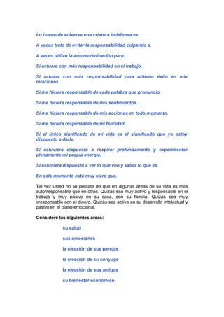 Lo bueno de volverse una criatura indefensa es.
A veces trato de evitar la responsabilidad culpando a.
A veces utilizo la autorecriminación para.
Si actuara con más responsabilidad en el trabajo.
Si actuara con más responsabilidad para obtener éxito en mis
relaciones.
Si me hiciera responsable de cada palabra que pronuncio.
Si me hiciera responsable de mis sentimientos.
Si me hiciera responsable de mis acciones en todo momento.
Si me hiciera responsable de mi felicidad.
Si el único significado de mi vida es el significado que yo estoy
dispuesto a darle.
Si estuviera dispuesto a respirar profundamente y experimentar
plenamente mi propia energía.
Si estuviera dispuesto a ver lo que veo y saber lo que es.
En este momento está muy claro que.
Tal vez usted no se percate de que en algunas áreas de su vida es más
autorresponsable que en otras. Quizás sea muy activo y responsable en el
trabajo y muy pasivo en su casa, con su familia. Quizás sea muy
irresponsable con el dinero. Quizás sea activo en su desarrollo intelectual y
pasivo en el plano emocional.
Considere las siguientes áreas:
su salud
sus emociones
la elección de sus parejas
la elección de su cónyuge
la elección de sus amigos
su bienestar económico

 