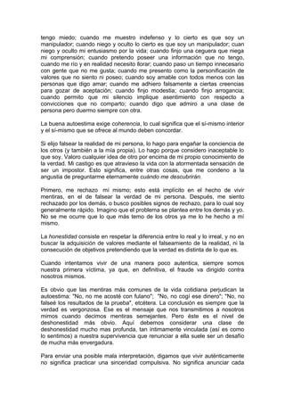tengo miedo; cuando me muestro indefenso y lo cierto es que soy un
manipulador; cuando niego y oculto lo cierto es que soy un manipulador; cuan
niego y oculto mi entusiasmo por la vida; cuando finjo una ceguera que niega
mi comprensión; cuando pretendo poseer una información que no tengo,
cuando me río y en realidad necesito llorar; cuando paso un tiempo innecesario
con gente que no me gusta; cuando me presento como la personificación de
valores que no siento ni poseo; cuando soy amable con todos menos con las
personas que digo amar; cuando me adhiero falsamente a ciertas creencias
para gozar de aceptación; cuando finjo modestia; cuando finjo arrogancia;
cuando permito que mi silencio implique asentimiento con respecto a
convicciones que no comparto; cuando digo que admiro a una clase de
persona pero duermo siempre con otra.
La buena autoestima exige coherencia, lo cual significa que el sí-mismo interior
y el sí-mismo que se ofrece al mundo deben concordar.
Si elijo falsear la realidad de mi persona, lo hago para engañar la conciencia de
los otros (y también a la mía propia). Lo hago porque considero inaceptable lo
que soy. Valoro cualquier idea de otro por encima de mi propio conocimiento de
la verdad. Mi castigo es que atravieso la vida con la atormentada sensación de
ser un impostor. Esto significa, entre otras cosas, que me condeno a la
angustia de preguntarme eternamente cuándo me descubrirán.
Primero, me rechazo mí mismo; esto está implícito en el hecho de vivir
mentiras, en el de falsear la verdad de mi persona. Después, me siento
rechazado por los demás, o busco posibles signos de rechazo, para lo cual soy
generalmente rápido. Imagino que el problema se plantea entre los demás y yo.
No se me ocurre que lo que más temo de los otros ya me lo he hecho a mí
mismo.
La honestidad consiste en respetar la diferencia entre lo real y lo irreal, y no en
buscar la adquisición de valores mediante el falseamiento de la realidad, ni la
consecución de objetivos pretendiendo que la verdad es distinta de lo que es.
Cuando intentamos vivir de una manera poco autentica, siempre somos
nuestra primera víctima, ya que, en definitiva, el fraude va dirigido contra
nosotros mismos.
Es obvio que las mentiras más comunes de la vida cotidiana perjudican la
autoestima: "No, no me acosté con fulano"; "No, no cogí ese dinero"; "No, no
falseé los resultados de la prueba", etcétera. La conclusión es siempre que la
verdad es vergonzosa. Ese es el mensaje que nos transmitimos a nosotros
mimos cuando decimos mentiras semejantes. Pero éste es el nivel de
deshonestidad más obvio. Aquí debemos considerar una clase de
deshonestidad mucho mas profunda, tan íntimamente vinculada (así es como
lo sentimos) a nuestra supervivencia que renunciar a ella suele ser un desafío
de mucha más envergadura.
Para enviar una posible mala interpretación, digamos que vivir auténticamente
no significa practicar una sinceridad compulsiva. No significa anunciar cada

 