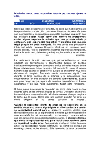 brindarles amor, pero no pueden hacerlo por razones ajenas a
ellos.
LOS
DE

LOS

ORÍGENES
BLOQUEOS

INFANTILES
AFECTIVOS

Dado que todos deseamos ser amados, es obvio que nadie genera un
bloqueo afectivo por elección consciente. Nuestros bloqueos afectivos
son inconscientes y en su origen es probable que haya una razón que
los justifique. Suelen nacer como una manera de protegernos
contra alguna experiencia anterior que nos produjo miedo y
confusión, una experiencia tan difícil y dolorosa que nuestra
frágil psiquis no pudo manejarla. Tal vez desde una perspectiva
intelectual adulta nuestros bloqueos afectivos no parezcan tener
mucho sentido. Pero si exploramos nuestras experiencias tempranas,
inevitablemente descubriremos que hay amplios motivos emocionales
que
los
explican.
La naturaleza también decretó que permaneciéramos en esa
situación de desvalimiento y dependencia durante un período
inusitadamente prolongado. La mayoría de los animales madura en un
lapso relativamente breve después del nacimiento, pero el infante
humano nace cuando el cerebro y el cuerpo se encuentran muy lejos
del desarrollo completo. Para cada uno de nosotros eso significó que
durante el largo período de la infancia y la adolescencia nos
encontráramos en una situación de extrema vulnerabilidad. Existía
una gran riesgo de que alguna de nuestras necesidades no fueran
satisfechas y de que nada pudiéramos hacer para remediarlo.
Si bien jamás superamos la necesidad de amor, ésta nunca es tan
urgente como en las primeras etapas de la vida. De hecho, el amor es
tan crucial para la supervivencia del infante como el aire que respira y
la leche que lo nutre. Como dice una canción popular, "el amor es
como
oxígeno;
si
no
tienes
bastante,
te
mueres".
Cuando la necesidad infantil de amor no es satisfecha en la
medida necesaria, ocurre algo trágico: el niño comienza a perder
su receptividad natural para el amor. En términos ideales, esa
receptividad natural se va expandiendo a medida que su necesidad de
amor es satisfecha, del mismo modo como su cuerpo crece a medida
que son satisfechas sus necesidadesalimentarias. Y al mismo tiempo
que crece la capacidad del niño para recibir amor, también crece
su capacidad de dar amor. Pero cuando el niño no recibe bastante
amor, su receptividad natural disminuye, tal como se contrae un
estómago que no recibe alimento. Si la necesidad de amor de un niño

 