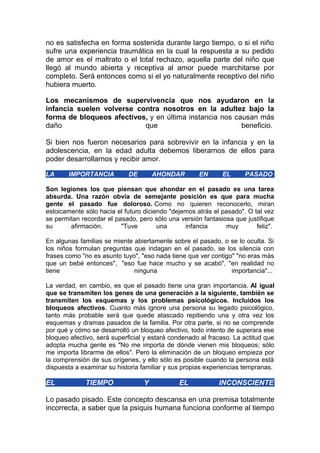 no es satisfecha en forma sostenida durante largo tiempo, o si el niño
sufre una experiencia traumática en la cual la respuesta a su pedido
de amor es el maltrato o el total rechazo, aquella parte del niño que
llegó al mundo abierta y receptiva al amor puede marchitarse por
completo. Será entonces como si el yo naturalmente receptivo del niño
hubiera muerto.
Los mecanismos de supervivencia que nos ayudaron en la
infancia suelen volverse contra nosotros en la adultez bajo la
forma de bloqueos afectivos, y en última instancia nos causan más
daño
que
beneficio.
Si bien nos fueron necesarios para sobrevivir en la infancia y en la
adolescencia, en la edad adulta debemos liberarnos de ellos para
poder desarrollarnos y recibir amor.
LA

IMPORTANCIA

DE

AHONDAR

EN

EL

PASADO

Son legiones los que piensan que ahondar en el pasado es una tarea
absurda. Una razón obvia de semejante posición es que para mucha
gente el pasado fue doloroso. Como no quieren reconocerlo, miran
estoicamente sólo hacia el futuro diciendo "dejemos atrás el pasado". O tal vez
se permitan recordar el pasado, pero sólo una versión fantasiosa que justifique
su
afirmación.
"Tuve
una
infancia
muy
feliz".
En algunas familias se miente abiertamente sobre el pasado, o se lo oculta. Si
los niños formulan preguntas que indagan en el pasado, se los silencia con
frases como "no es asunto tuyo", "eso nada tiene que ver contigo" "no eras más
que un bebé entonces", "eso fue hace mucho y se acabó", "en realidad no
tiene
ninguna
importancia"...
La verdad, en cambio, es que el pasado tiene una gran importancia. Al igual
que se transmiten los genes de una generación a la siguiente, también se
transmiten los esquemas y los problemas psicológicos. Incluidos los
bloqueos afectivos. Cuanto más ignore una persona su legado psicológico,
tanto más probable será que quede atascado repitiendo una y otra vez los
esquemas y dramas pasados de la familia. Por otra parte, si no se comprende
por qué y cómo se desarrolló un bloqueo afectivo, todo intento de superara ese
bloqueo afectivo, será superficial y estará condenado al fracaso. La actitud que
adopta mucha gente es "No me importa de dónde vienen mis bloqueos; sólo
me importa librarme de ellos". Pero la eliminación de un bloqueo empieza por
la comprensión de sus orígenes, y ello sólo es posible cuando la persona está
dispuesta a examinar su historia familiar y sus propias experiencias tempranas.

EL

TIEMPO

Y

EL

INCONSCIENTE

Lo pasado pisado. Este concepto descansa en una premisa totalmente
incorrecta, a saber que la psiquis humana funciona conforme al tiempo

 
