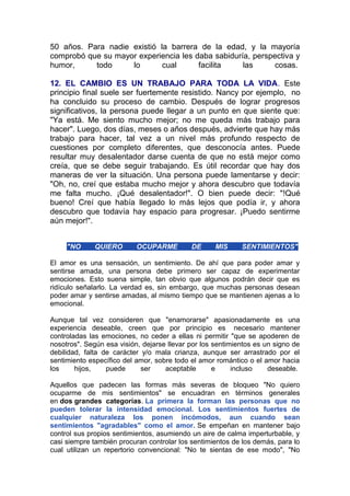 50 años. Para nadie existió la barrera de la edad, y la mayoría
comprobó que su mayor experiencia les daba sabiduría, perspectiva y
humor,
todo
lo
cual
facilita
las
cosas.
12. EL CAMBIO ES UN TRABAJO PARA TODA LA VIDA. Este
principio final suele ser fuertemente resistido. Nancy por ejemplo, no
ha concluido su proceso de cambio. Después de lograr progresos
significativos, la persona puede llegar a un punto en que siente que:
"Ya está. Me siento mucho mejor; no me queda más trabajo para
hacer". Luego, dos días, meses o años después, advierte que hay más
trabajo para hacer, tal vez a un nivel más profundo respecto de
cuestiones por completo diferentes, que desconocía antes. Puede
resultar muy desalentador darse cuenta de que no está mejor como
creía, que se debe seguir trabajando. Es útil recordar que hay dos
maneras de ver la situación. Una persona puede lamentarse y decir:
"Oh, no, creí que estaba mucho mejor y ahora descubro que todavía
me falta mucho. ¡Qué desalentador!". O bien puede decir: "!Qué
bueno! Creí que había llegado lo más lejos que podía ir, y ahora
descubro que todavía hay espacio para progresar. ¡Puedo sentirme
aún mejor!".
"NO

QUIERO

OCUPARME

DE

MIS

SENTIMIENTOS"

El amor es una sensación, un sentimiento. De ahí que para poder amar y
sentirse amada, una persona debe primero ser capaz de experimentar
emociones. Esto suena simple, tan obvio que algunos podrán decir que es
ridículo señalarlo. La verdad es, sin embargo, que muchas personas desean
poder amar y sentirse amadas, al mismo tiempo que se mantienen ajenas a lo
emocional.
Aunque tal vez consideren que "enamorarse" apasionadamente es una
experiencia deseable, creen que por principio es necesario mantener
controladas las emociones, no ceder a ellas ni permitir "que se apoderen de
nosotros". Según esa visión, dejarse llevar por los sentimientos es un signo de
debilidad, falta de carácter y/o mala crianza, aunque ser arrastrado por el
sentimiento específico del amor, sobre todo el amor romántico o el amor hacia
los
hijos,
puede
ser
aceptable
e
incluso
deseable.
Aquellos que padecen las formas más severas de bloqueo "No quiero
ocuparme de mis sentimientos" se encuadran en términos generales
en dos grandes categorías. La primera la forman las personas que no
pueden tolerar la intensidad emocional. Los sentimientos fuertes de
cualquier naturaleza los ponen incómodos, aun cuando sean
sentimientos "agradables" como el amor. Se empeñan en mantener bajo
control sus propios sentimientos, asumiendo un aire de calma imperturbable, y
casi siempre también procuran controlar los sentimientos de los demás, para lo
cual utilizan un repertorio convencional: "No te sientas de ese modo", "No

 