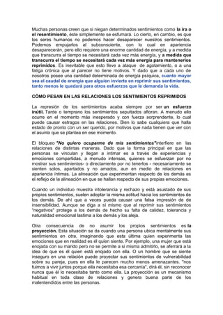 Muchas personas creen que si niegan determinados sentimientos como la ira o
el resentimiento, éste simplemente se esfumará. Lo cierto, en cambio, es que
los seres humanos no podemos hacer desaparecer nuestros sentimientos.
Podemos empujarlos al subconsciente, con lo cual en apariencia
desaparecerán, pero ello requiere una enorme cantidad de energía, y a medida
que transcurra el tiempo se necesitará cada vez más energía, y a medida que
transcurra el tiempo se necesitará cada vez más energía para mantenerlos
reprimidos. Es inevitable que esto lleve a ataque de agotamiento, o a una
fatiga crónica que al parecer no tiene motivos. Y dado que a cada uno de
nosotros posee una cantidad determinada de energía psíquica, cuanto mayor
sea el caudal de energía que alguien invierte en reprimir sus sentimientos,
tanto menos le quedará para otros esfuerzos que le demanda la vida.
CÓMO PESAN EN LAS RELACIONES LOS SENTIMIENTOS REPRIMIDOS
La represión de los sentimientos acaba siempre por ser un esfuerzo
inútil. Tarde o temprano los sentimientos sepultados afloran. A menudo ello
ocurre en el momento más inesperado y con fuerza sorprendente, lo cual
puede causar estragos en las relaciones. Bien lo sabe cualquiera que halla
estado de pronto con un ser querido, por motivos que nada tienen que ver con
el asunto que se plantea en ese momento.
El bloqueo "No quiero ocuparme de mis sentimientos"interfiere en las
relaciones de distintas maneras. Dado que la forma principal en que las
personas se vinculan y llegan a intimar es a través de experiencias y
emociones compartidas, a menudo intensas, quienes se esfuerzan por no
mostrar sus sentimientos- o directamente por no tenerlos - necesariamente se
sienten solos, apartados y no amados, aun en medio de relaciones en
apariencia íntimas. La alineación que experimentan respecto de los demás es
el reflejo de la alineación en que se hallan respecto de sus propias emociones.
Cuando un individuo muestra intolerancia y rechazo y está asustado de sus
propios sentimientos, suelen adoptar la misma actitud hacia los sentimientos de
los demás. De ahí que a veces pueda causar una falsa impresión de de
insensibilidad. Aunque se diga a sí mismo que al reprimir sus sentimientos
"negativos" protege a los demás de hecho su falta de calidez, tolerancia y
naturalidad emocional lastima a los demás y los aleja.
Otra consecuencia de no asumir los propios sentimientos es la
proyección. Esta situación se da cuando una persona ubica mentalmente sus
sentimientos en otra, imaginando que esta última quien experimenta las
emociones que en realidad es él quien siente. Por ejemplo, una mujer que está
enojada con su marido pero no se permite a si misma admitirlo, se aferrará a la
idea de que es él quien está enojado con ella. O un hombre que se siente
inseguro en una relación puede proyectar sus sentimientos de vulnerabilidad
sobre su pareja, pues en ella le parecen mucho menos amenazantes. "nos
fuimos a vivir juntos porque ella necesitaba esa cercanía", dirá él, sin reconocer
nunca que él lo necesitaba tanto como ella. La proyección es un mecanismo
habitual en toda clase de relaciones y genera buena parte de los
malentendidos entre las personas.

 