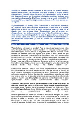 aliviado el aldeano decidió sentarse a descansar. Se quedó dormido
durante varias horas, y al despertar notó algo extraño. El dragón parecía
más pequeño y menos feroz que antes. El joven decidió pasar la noche
allí. Cuando despertó por la mañana, el dragón seguía en su lugar pero
era mucho más pequeño. El aldeano se acercó a la bestia y le habló. Al
hacerlo, el dragón siguió encogiéndose hasta que no fue más grande que
un lagarto.
El joven regresó a la aldea y contó su aventura. Al principio los demás no
le creyeron, pero poco después empezaron a acercarse a la cueva,
primero de a dos y de a tres y luego en grupos mayores, para ver al
dragón con sus propios ojos. Comprobaron que el dragón era
desagradable y un tanto amenazante, pero ni tan feo ni tan feroz como
ellos creían. Seguían sin gustarles la idea de que un dragón viviera en el
linde con su aldea, pero ahora que se habían enfrentado con la bestia no
les molestaba demasiado, y con el tiempo se acostumbraron su
presencia.
"PARA

MI

ES

MUY

TARDE;

MI

PLAZO

YA

VENCIÓ"

"Paso la hora, entreguen su prueba". Para la mayoría de las personas éstas
son palabras familiares. Para muchos, también son palabras ominosas, que les
recuerdan alguna ocasión en que el reloj sonó antes de que hubieran podido
terminar un examen. Que nos dijeran que "pasó la hora" antes de que
hubiéramos terminado una prueba nos hacía sentir muy mal, sobre todo si
habíamos estudiado mucho. Tal vez nos sintiéramos estafados, pensando que
no nos habían dado el tiempo necesario. Tal vez nos sintiéramos estúpidos y
lentos y nos reprocháramos habernos demorado tanto en la primera parte.
Inevitablemente entregábamos el examen de mala gana, quizá diciéndonos: "Si
hubiera
tenido
más
tiempo
me
habría
sacado
un .
Para muchas personas, 'Pasó la hora' no es simplemente una frase asociada
con sus tiempos de estudiante: es también una frase que resume su manera de
sentir respecto de sus oportunidades para el amor. De acuerdo con su visión
del mundo, cuando el destino distribuye las oportunidades para el amor, cada
una lleva un sello con la fecha de vencimiento, correspondiente a determinada
época de nuestra vida. SI cumplida esa fecha no hemos hecho uso de esas
oportunidades,
mala
suerte:
automáticamente
todos
caducan.
A primera vista podría pensar que el bloqueo 'Para mí es muy tarde; mi
plazo ya venció', es idéntico al bloqueo 'Ya no tendré otra oportunidad',
examinado antes. Es cierto que a veces estos bloqueos van de la mano. Pero
en realidad son distintos el uno del otro, y la persona que padece uno de los
dos,
no
necesariamente
padece
el
otro.
Para las personas que creen que habrán de consumir o malograr sus únicas
oportunidades para el amor, el mundo es un sitio donde rige el principio de
escasez y donde por lo tanto cada uno de nosotros sólo recibe una única
oportunidad, o unas pocas. Pero para quienes consideran que su plazo ya
venció, lo que está limitado no es el número de oportunidades, sino el tiempo

 