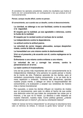 Al considerar los ejemplos precedentes, analice los resultados que implica el
hecho de vivir conscientemente, en contraposición a los que produce el vivir
inconscientemente:
Pensar, aunque resulte difícil, contra no pensar.
El conocimiento, aun cuando sea un desafío, contra el desconocimiento.

La claridad, se obtenga o no con facilidad, contra la oscuridad
o la vaguedad.
El respeto por la realidad, ya sea agradable o dolorosa, contra
la huida de la realidad.
El respeto por la verdad contra el rechazo de la verdad.
La independencia contra la dependencia.
La actitud contra la actitud pasiva.
La voluntad de correr riesgos adecuados, aunque despierten
miedo, contra la falta de voluntad.
La honestidad con uno mismo contra la deshonestidad.
Vivir en el presente y de acuerdo con él, contra replegarse en la
fantasía.
Enfrentarse a uno mismo contra evitarse a uno mismo.
La voluntad de ver y corregir
perseverancia en el error.

los errores,

contra

la

La razón contra el irracionalismo.
Uno de los puntos más importantes del vivir conscientemente es la
independencia intelectual. Una persona no puede pensar a través
de la mente de otra. Podemos aprender de los demás, pero el
verdadero conocimiento implica comprensión, y no se trata de la
mera repetición o imitación. Tenemos dos alternativas: ejercitar
nuestra propia mente, o delegar en otros la responsabilidad del
conocimiento y la evaluación y aceptar sus veredictos de manera
más o menos incondicional.
Por supuesto, a veces los demás influyen en nosotros de modos
que no reconocemos; pero esto no altera el hecho de que existe
una distinción entre los que tratan de comprender las cosas por si
mismos, y los que no lo hacen. Lo decisivo a este respecto es
nuestra intención, nuestra meta. Como política general, ¿intenta
usted pensar por sí mismo? ¿Es esa su orientación básica?
Hablar de "pensar de forma independiente" es útil porque la redundancia tiene
valor en términos de énfasis. A menudo la gente llama "pensar" al mero

 