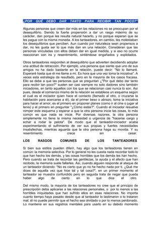 ¿POR

QUÉ

DEBO

DAR

TANTO

PARA

RECIBIR

TAN

POCO?"

Algunas personas que creen dar más en las relaciones no se preocupan por el
desequilibrio. Siendo la fuerte propensión a dar un rasgo máximo de su
carácter, dan porque les resulta natural hacerlo, y no porque esperan que se
les pague con la misma moneda. A los tanteadores, en cambio, les molestaban
los desequilibrios que perciben. Aun cuando por naturaleza sean propensos a
dar, no les gusta ser lo que más dan en una relación. Consideran que las
personas vinculadas con ellos deben dar en igual medida, y si eso no ocurre
reaccionan con ira y resentimiento, sintiéndose engañados y explotados.
Otros tanteadores responden al desequilibrio que advierten decidiendo adoptar
una actitud de retracción. Por ejemplo, una persona que siente que uno de sus
amigos no ha dado bastante en la relación, puede decir: "No lo llamaré.
Esperaré hasta que él me llame a mí. Es hora que una vez toma la iniciativa". A
veces esta estrategia da resultado, pero en la mayoría de los casos fracasa.
Ello se debe a que las personas que se preguntan ¿"Por qué debo dar tanto
para recibir tan poco?" suelen ser casi siempre no solo dadores sino también
iniciadores, en tanto aquellos con los que se relacionan casi nunca lo son. Así
pues, desde el comienzo mismo de la relación se establece un esquema según
el cual es el iniciador quien hace el contacto (llamado al otro, o cruzarse la
habitación para acercarse a él), da el primer beso o abrazo, toma la iniciativa
para hacer el amor, es el primero en proponer planes (como ir al cine o jugar al
tenis) y el primero en preguntar "¿Cómo estás?". Cuando el iniciador resuelve
romper este esquema y esperar a que la otra persona inicie las cosas, lo más
común es que nada se inicie. Por diversas razones, la otra persona
simplemente no tiene la misma necesidad o urgencia de "hacerse cargo y
echar a rodar la pelota". De modo que el tanteador-iniciador acaba
experimentando el sufrimiento de ver sus propias y fuertes necesidades
insatisfechas, mientras aguarda que la otra persona haga su movida. Y su
resentimiento
crece
sin
cesar.
LOS

RASGOS

COMUNES

DE

LOS

TANTEADORES

Si bien sus estilos pueden diferir, hay algo que los tanteadores tienen en
común: la memoria selectiva. Por lo general no les cuesta nada recordar todo lo
que han hecho los demás, y las cosas horribles que los demás les han hecho.
Pero cuando se trata de recordar las gentilezas, la ayuda y el afecto que han
recibido, la memoria suele fallarles. Así, cuando alguien responde al ataque de
un tanteador diciendo: "No es cierto que yo no he hecho nada por ti. ¿Qué me
dices de aquella vez que hice tal y tal cosa?", en un primer momento el
tanteador se muestra confundido pero en seguida trata de negar que pueda
haber
algo
de
cierto
en
lo
que
dice
el
otro.
Del mismo modo, la mayoría de los tanteadores no cree que el principio de
prescripción deba aplicarse a las relaciones personales, o por lo menos a las
horribles iniquidades que han sufrido ellos en esas relaciones. No importa
cuanto tiempo haya pasado desde que al tanteador lo lastimaron o lo trataron
mal; él no puede permitir que el hecho sea olvidado o por lo menos perdonado.
Lo mantiene en sus registros mentales para usarlo en su debido momento

 