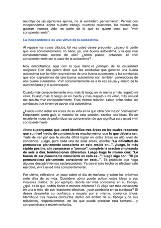 reciclaje de las opiniones ajenas, no al verdadero pensamiento. Pensar con
independencia -sobre nuestro trabajo, nuestras relaciones, los valores que
guiaran nuestra vida- es parte de lo que se quiere decir con "vivir
conscientemente".
La independencia es una virtud de la autoestima.
Al repasar los casos citados, tal vez usted desee preguntar: ¿acaso la gente
que vive conscientemente no tiene, ya, una buena autoestima, y la que vive
conscientemente carece de ella? ¿cómo puede, entonces, el vivir
conscientemente ser la base de la autoestima?
Nos encontramos aquí con lo que llamo el principio de la causalidad
reciproca. Con ella quiero decir que las conductas que generan una buena
autoestima son también expresiones de una buena autoestima, y las conductas
que son expresiones de una buena autoestima son también generadoras de
una buena autoestima. Vivir conscientemente es a la vez causa y efecto de la
autoconfianza y el autorrespeto.
Cuanto más conscientemente vivo, más fe tengo en mi mente y más respeto mi
valor. Cuanto más fe tengo en mi mente y más respeto a mi valor, más natural
me resulta vivir conscientemente. Esta misma relación existe entre todas las
conductas que sirven de apoyo a la autoestima.
¿Puede usted aislar las áreas de su vida en la que obra con mayor conciencia?
Empleando como guía el material de esta sección, escriba dos listas. Es un
excelente modo de profundizar su comprensión de que significa para usted vivir
conscientemente.
Ahora supongamos que usted identifica tres áreas en las cuales reconoce
que su nivel medio de conciencia es mucho menor que lo que debería ser.
Trate de ver por qué le resulta difícil lograr en estas áreas un alto nivel de
conciencia. Luego, para cada una de esas áreas, escriba: "La dificultad de
permanecer plenamente consciente en esto reside en...", yluego, lo más
rápido posible, sin censurarse o "pensar", complete la oración empleando
de seis a diez terminaciones diferentes. Luego haga lo mismo con: "Lo
bueno de ser plenamente consciente en esto es..."; luego siga con: "Si yo
permaneciera plenamente consciente en esto...". Es probable que haga
algunos descubrimientos esclarecedores. Ya con el solo hecho de efectuar este
ejercicio, vivirá usted más conscientemente.
Por ultimo, reflexione un poco sobre el día de mañana, y sobre los próximos
siete días de su vida. Considere cómo puede aplicar estas ideas a sus
intereses diarios. Si, por ejemplo, decide ser más consciente en su trabajo,
¿qué es lo que podría hacer e manera diferente? Si elige ser más consciente
en una o más de sus relaciones afectivas, ¿qué cambiaria en su conducta? Si
desea desarrollar su confianza y respeto por sí mismo, comience ahora.
Identifique tres nuevas conductas dentro del ámbito de su trabajo y de sus
relaciones, respectivamente, en las que pueda practicar esta semana... y
comprométase a experimentarlas.

 