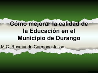 Cómo mejorar la calidad de
la Educación en el
Municipio de Durango
M.C. Raymundo Carmona Jasso
 