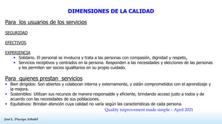 José L. Piscoya Arbañil
José L. Piscoya Arbañil
DIMENSIONES DE LA CALIDAD
Para los usuarios de los servicios
SEGURIDAD
EFECTIVOS
EXPERIENCIA
 Solidario. El personal se involucra y trata a las personas con compasión, dignidad y respeto.
 Servicios receptivos y centrados en la persona. Responden a las necesidades y elecciones de las personas
y les permiten ser socios igualitarios en su propio cuidado.
Para quienes prestan servicios
 Bien dirigidos: Son abiertos y colaboran interna y externamente, y están comprometidos con el aprendizaje y
la mejora.
 Sostenibles: Utilizan sus recursos de manera responsable y eficiente, brindando acceso justo a todos y de
acuerdo con las necesidades de sus poblaciones.
 Equitativos: Brindan atención cuya calidad no varía según las características de cada persona.
Quality improvement made simple – April 2021
 